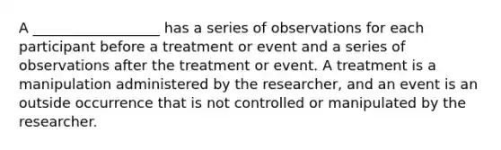 A __________________ has a series of observations for each participant before a treatment or event and a series of observations after the treatment or event. A treatment is a manipulation administered by the researcher, and an event is an outside occurrence that is not controlled or manipulated by the researcher.