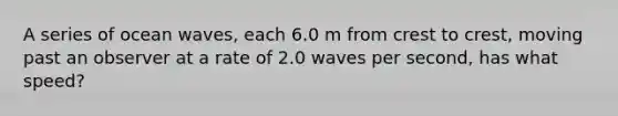 A series of ocean waves, each 6.0 m from crest to crest, moving past an observer at a rate of 2.0 waves per second, has what speed?