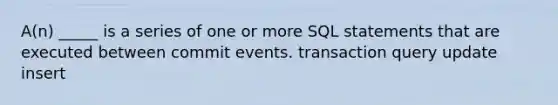 A(n) _____ is a series of one or more SQL statements that are executed between commit events. transaction query update insert