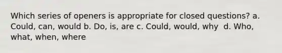 Which series of openers is appropriate for closed questions? a. ​Could, can, would b. ​Do, is, are c. Could, would, why ​ d. ​Who, what, when, where