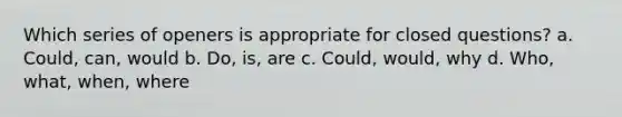 Which series of openers is appropriate for closed questions? a. Could, can, would b. Do, is, are c. Could, would, why d. Who, what, when, where