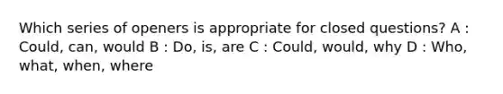 Which series of openers is appropriate for closed questions? A : Could, can, would B : Do, is, are C : Could, would, why D : Who, what, when, where