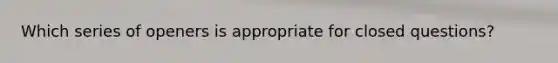 Which series of openers is appropriate for closed questions?