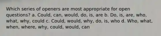 Which series of openers are most appropriate for open questions? a. Could, can, would, do, is, are b. Do, is, are, who, what, why, could c. Could, would, why, do, is, who d. Who, what, when, where, why, could, would, can