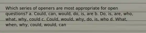 Which series of openers are most appropriate for open questions? a. ​Could, can, would, do, is, are b. ​Do, is, are, who, what, why, could c. ​Could, would, why, do, is, who d. ​What, when, why, could, would, can