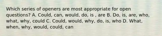 Which series of openers are most appropriate for open questions? A. Could, can, would, do, is , are B. Do, is, are, who, what, why, could C. Could, would, why, do, is, who D. What, when, why, would, could, can