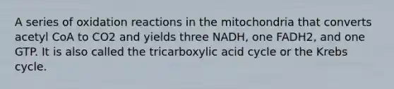 A series of oxidation reactions in the mitochondria that converts acetyl CoA to CO2 and yields three NADH, one FADH2, and one GTP. It is also called the tricarboxylic acid cycle or the Krebs cycle.