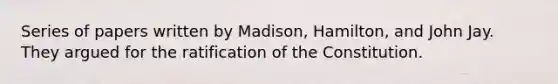 Series of papers written by Madison, Hamilton, and John Jay. They argued for the ratification of the Constitution.