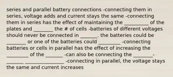 series and parallel battery connections -connecting them in series, voltage adds and current stays the same -connecting them in series has the effect of maintaining the __________ of the plates and ________ the # of cells -batteries of different voltages should never be connected in _______. the batteries could be ________ or one of the batteries could _________ -connecting batteries or cells in parallel has the effect of increasing the _________ of the _______ -can also be connecting the ________- _______ ________________ -connecting in parallel, the voltage stays the same and current increases