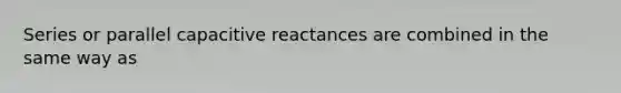 Series or parallel capacitive reactances are combined in the same way as