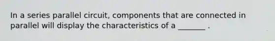 In a series parallel circuit, components that are connected in parallel will display the characteristics of a _______ .