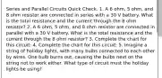 Series and Parallel Circuits Quick Check. 1. A 6 ohm, 5 ohm, and 8 ohm resistor are connected in series with a 30 V battery. What is the total resistance and the current through the 8 ohm resistor? 2. A 6 ohm, 5 ohm, and 8 ohm resistor are connected in parallel with a 30 V battery. What is the total resistance and the current through the 8 ohm resistor? 3. Complete the chart for this circuit: 4. Complete the chart for this circuit: 5. Imagine a string of holiday lights, with many bulbs connected to each other by wires. One bulb burns out, causing the bulbs next on the string not to work either. What type of circuit must the holiday lights be using?