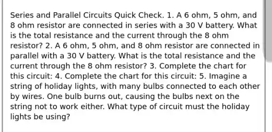 Series and Parallel Circuits Quick Check. 1. A 6 ohm, 5 ohm, and 8 ohm resistor are connected in series with a 30 V battery. What is the total resistance and the current through the 8 ohm resistor? 2. A 6 ohm, 5 ohm, and 8 ohm resistor are connected in parallel with a 30 V battery. What is the total resistance and the current through the 8 ohm resistor? 3. Complete the chart for this circuit: 4. Complete the chart for this circuit: 5. Imagine a string of holiday lights, with many bulbs connected to each other by wires. One bulb burns out, causing the bulbs next on the string not to work either. What type of circuit must the holiday lights be using?