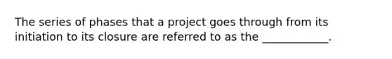 The series of phases that a project goes through from its initiation to its closure are referred to as the ____________.