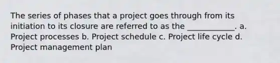 The series of phases that a project goes through from its initiation to its closure are referred to as the ____________. a. Project processes b. Project schedule c. Project life cycle d. Project management plan