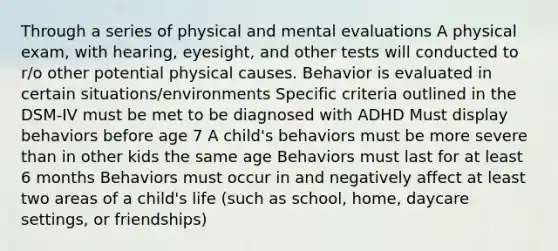 Through a series of physical and mental evaluations A physical exam, with hearing, eyesight, and other tests will conducted to r/o other potential physical causes. Behavior is evaluated in certain situations/environments Specific criteria outlined in the DSM-IV must be met to be diagnosed with ADHD Must display behaviors before age 7 A child's behaviors must be more severe than in other kids the same age Behaviors must last for at least 6 months Behaviors must occur in and negatively affect at least two areas of a child's life (such as school, home, daycare settings, or friendships)