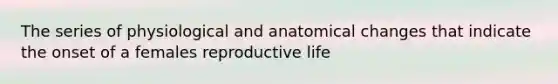 The series of physiological and anatomical changes that indicate the onset of a females reproductive life