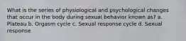 What is the series of physiological and psychological changes that occur in the body during sexual behavior known as? a. Plateau b. Orgasm cycle c. Sexual response cycle d. Sexual response