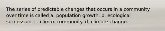 The series of predictable changes that occurs in a community over time is called a. population growth. b. ecological succession. c. climax community. d. climate change.