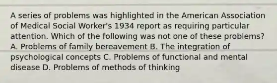 A series of problems was highlighted in the American Association of Medical Social Worker's 1934 report as requiring particular attention. Which of the following was not one of these problems? A. Problems of family bereavement B. The integration of psychological concepts C. Problems of functional and mental disease D. Problems of methods of thinking