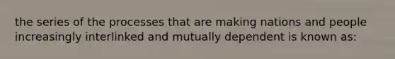 the series of the processes that are making nations and people increasingly interlinked and mutually dependent is known as: