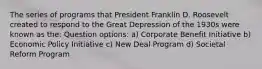 The series of programs that President Franklin D. Roosevelt created to respond to the Great Depression of the 1930s were known as the: Question options: a) Corporate Benefit Initiative b) Economic Policy Initiative c) New Deal Program d) Societal Reform Program