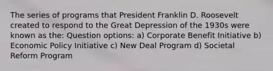 The series of programs that President Franklin D. Roosevelt created to respond to the Great Depression of the 1930s were known as the: Question options: a) Corporate Benefit Initiative b) Economic Policy Initiative c) New Deal Program d) Societal Reform Program