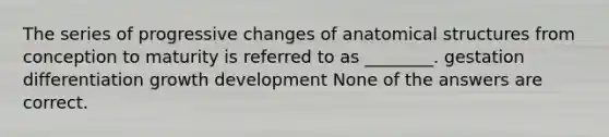 The series of progressive changes of anatomical structures from conception to maturity is referred to as ________. gestation differentiation growth development None of the answers are correct.