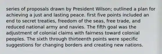 series of proposals drawn by President Wilson; outlined a plan for achieving a just and lasting peace. first five points included an end to secret treaties, freedom of the seas, free trade, and reduced national army and navies. The fifth goal was the adjustment of colonial claims with fairness toward colonial peoples. The sixth through thirteenth points were specific suggestions for changing borders and creating new nations.