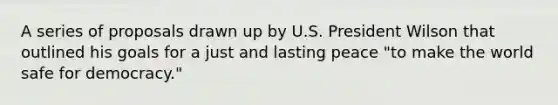 A series of proposals drawn up by U.S. President Wilson that outlined his goals for a just and lasting peace "to make the world safe for democracy."