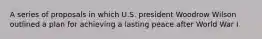 A series of proposals in which U.S. president Woodrow Wilson outlined a plan for achieving a lasting peace after World War I