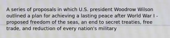 A series of proposals in which U.S. president Woodrow Wilson outlined a plan for achieving a lasting peace after World War I - proposed freedom of the seas, an end to secret treaties, free trade, and reduction of every nation's military