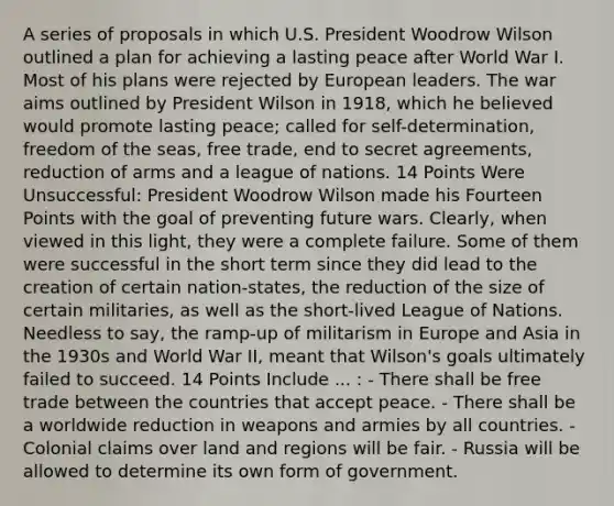 A series of proposals in which U.S. President Woodrow Wilson outlined a plan for achieving a lasting peace after World War I. Most of his plans were rejected by European leaders. The war aims outlined by President Wilson in 1918, which he believed would promote lasting peace; called for self-determination, freedom of the seas, free trade, end to secret agreements, reduction of arms and a league of nations. 14 Points Were Unsuccessful: President Woodrow Wilson made his Fourteen Points with the goal of preventing future wars. Clearly, when viewed in this light, they were a complete failure. Some of them were successful in the short term since they did lead to the creation of certain nation-states, the reduction of the size of certain militaries, as well as the short-lived League of Nations. Needless to say, the ramp-up of militarism in Europe and Asia in the 1930s and World War II, meant that Wilson's goals ultimately failed to succeed. 14 Points Include ... : - There shall be free trade between the countries that accept peace. - There shall be a worldwide reduction in weapons and armies by all countries. - Colonial claims over land and regions will be fair. - Russia will be allowed to determine its own form of government.