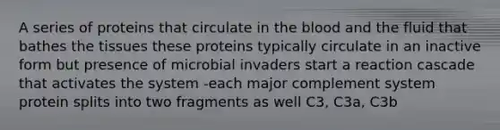 A series of proteins that circulate in <a href='https://www.questionai.com/knowledge/k7oXMfj7lk-the-blood' class='anchor-knowledge'>the blood</a> and the fluid that bathes the tissues these proteins typically circulate in an inactive form but presence of microbial invaders start a reaction cascade that activates the system -each major complement system protein splits into two fragments as well C3, C3a, C3b