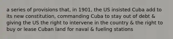 a series of provisions that, in 1901, the US insisted Cuba add to its new constitution, commanding Cuba to stay out of debt & giving the US the right to intervene in the country & the right to buy or lease Cuban land for naval & fueling stations