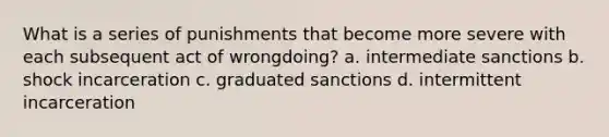 What is a series of punishments that become more severe with each subsequent act of wrongdoing? a. intermediate sanctions b. shock incarceration c. graduated sanctions d. intermittent incarceration