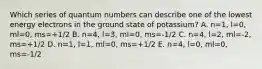 Which series of quantum numbers can describe one of the lowest energy electrons in the ground state of potassium? A. n=1, l=0, ml=0, ms=+1/2 B. n=4, l=3, ml=0, ms=-1/2 C. n=4, l=2, ml=-2, ms=+1/2 D. n=1, l=1, ml=0, ms=+1/2 E. n=4, l=0, ml=0, ms=-1/2