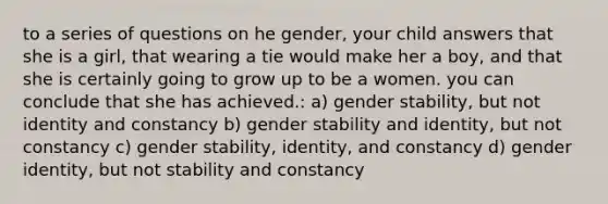 to a series of questions on he gender, your child answers that she is a girl, that wearing a tie would make her a boy, and that she is certainly going to grow up to be a women. you can conclude that she has achieved.: a) gender stability, but not identity and constancy b) gender stability and identity, but not constancy c) gender stability, identity, and constancy d) gender identity, but not stability and constancy