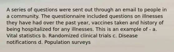 A series of questions were sent out through an email to people in a community. The questionnaire included questions on illnesses they have had over the past year, vaccines taken and history of being hospitalized for any illnesses. This is an example of - a. Vital statistics b. Randomized clinical trials c. Disease notifications d. Population surveys