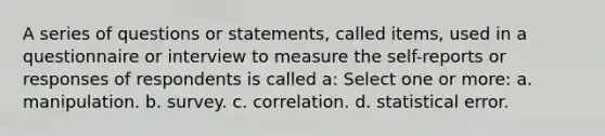 A series of questions or statements, called items, used in a questionnaire or interview to measure the self-reports or responses of respondents is called a: Select one or more: a. manipulation. b. survey. c. correlation. d. statistical error.