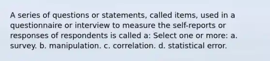 A series of questions or statements, called items, used in a questionnaire or interview to measure the self-reports or responses of respondents is called a: Select one or more: a. survey. b. manipulation. c. correlation. d. statistical error.