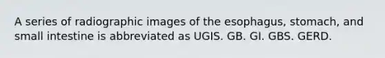 A series of radiographic images of <a href='https://www.questionai.com/knowledge/kSjVhaa9qF-the-esophagus' class='anchor-knowledge'>the esophagus</a>, stomach, and small intestine is abbreviated as UGIS. GB. GI. GBS. GERD.