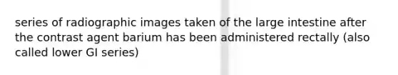 series of radiographic images taken of the large intestine after the contrast agent barium has been administered rectally (also called lower GI series)