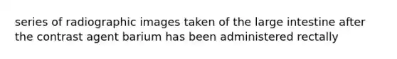 series of radiographic images taken of the large intestine after the contrast agent barium has been administered rectally
