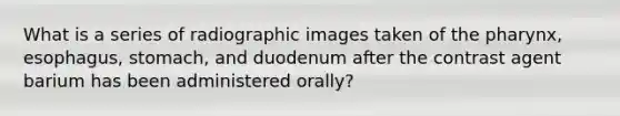 What is a series of radiographic images taken of the pharynx, esophagus, stomach, and duodenum after the contrast agent barium has been administered orally?