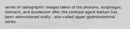 series of radiographic images taken of the pharynx, esophagus, stomach, and duodenum after the contrast agent barium has been administered orally - also called upper gastrointestinal series