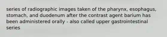 series of radiographic images taken of the pharynx, esophagus, stomach, and duodenum after the contrast agent barium has been administered orally - also called upper gastrointestinal series