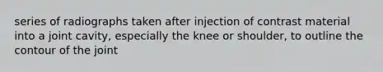 series of radiographs taken after injection of contrast material into a joint cavity, especially the knee or shoulder, to outline the contour of the joint