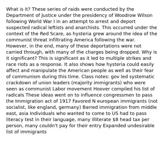 What is it? These series of raids were conducted by the Department of Justice under the presidency of Woodrow Wilson following World War I in an attempt to arrest and deport suspected radical leftists and anarchists. This occurred under the context of the Red Scare, as hysteria grew around the idea of the communist threat infiltrating America following the war. However, in the end, many of these deportations were not carried through, with many of the charges being dropped. Why is it significant? This is significant as it led to multiple strikes and race riots as a response. It also shows how hysteria could easily affect and manipulate the American people as well as their fear of communism during this time. Class notes: gov led systematic crackdown of union leaders (majority immigrants) who were seen as communist Labor movement Hoover compiled his list of radicals These ideas went on to influence congressmen to pass the Immigration act of 1917 Favored N european immigrants (not socialist, like england, germany) Barred immigration from middle east, asia Individuals who wanted to come to US had to pass literacy test in their language, many illiterate 8 head tax per person, many couldn't pay for their entry Expanded undesirable list of immigrants