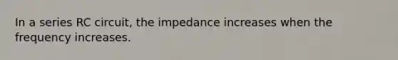 In a series RC circuit, the impedance increases when the frequency increases.